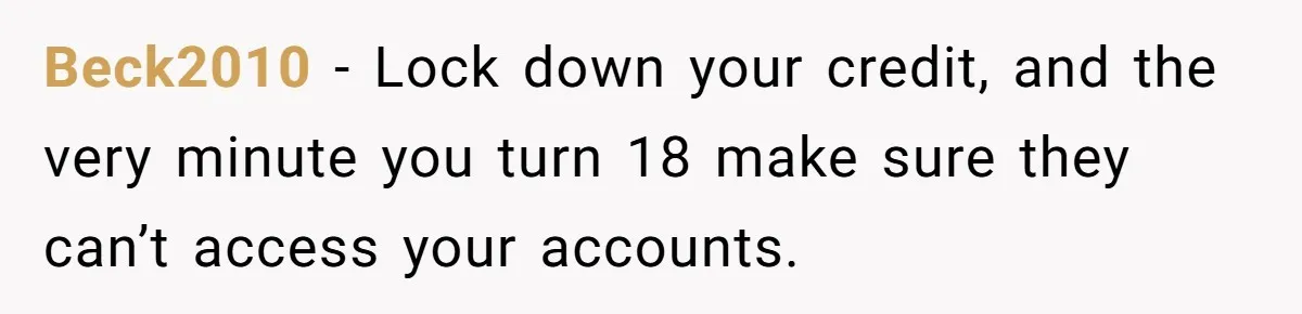 Teen Son Refuses To Help Struggling Parents After Years Of Feeling Pushed Aside By Sick Sister Beck2010 − Lock down your credit, and the very minute you turn 18 make sure they can’t access your accounts.