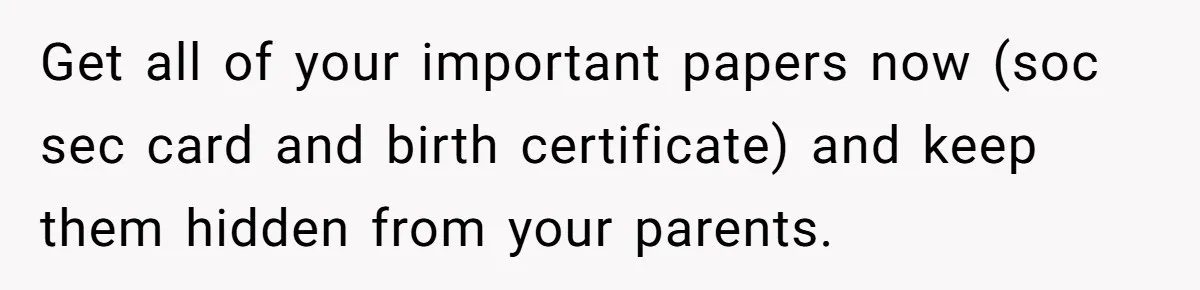 Teen Son Refuses To Help Struggling Parents After Years Of Feeling Pushed Aside By Sick Sister Get all of your important papers now (soc sec card and birth certificate) and keep them hidden from your parents.