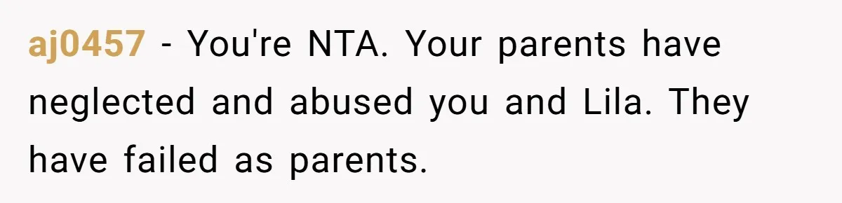 Teen Son Refuses To Help Struggling Parents After Years Of Feeling Pushed Aside By Sick Sister aj0457 − You're NTA. Your parents have neglected and abused you and Lila. They have failed as parents.
