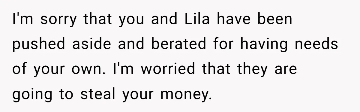 Teen Son Refuses To Help Struggling Parents After Years Of Feeling Pushed Aside By Sick Sister I'm sorry that you and Lila have been pushed aside and berated for having needs of your own. I'm worried that they are going to steal your money.