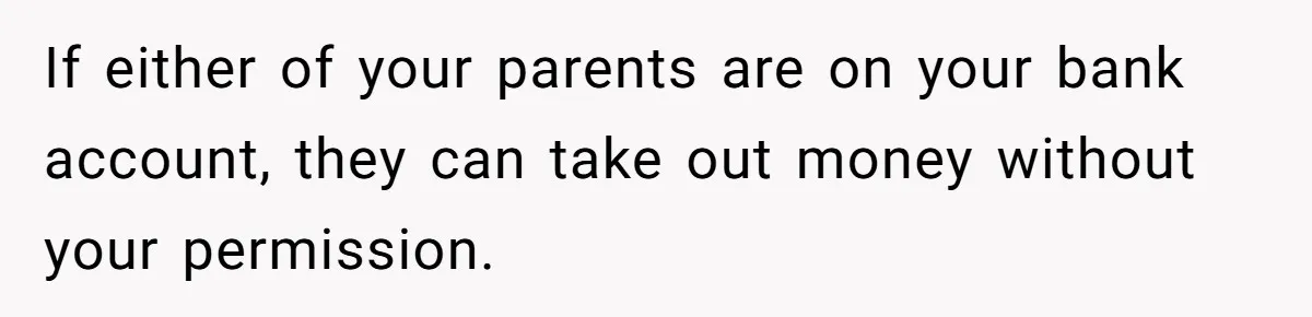 Teen Son Refuses To Help Struggling Parents After Years Of Feeling Pushed Aside By Sick Sister If either of your parents are on your bank account, they can take out money without your permission.