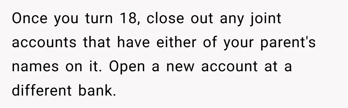 Teen Son Refuses To Help Struggling Parents After Years Of Feeling Pushed Aside By Sick Sister Once you turn 18, close out any joint accounts that have either of your parent's names on it. Open a new account at a different bank.