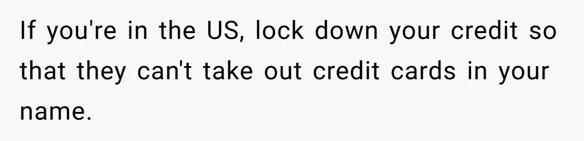 Teen Son Refuses To Help Struggling Parents After Years Of Feeling Pushed Aside By Sick Sister If you're in the US, lock down your credit so that they can't take out credit cards in your name.
