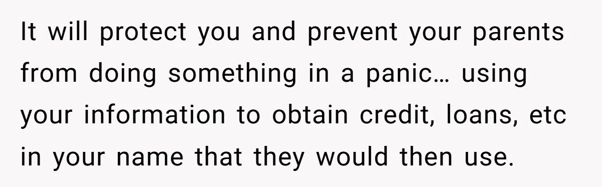 Teen Son Refuses To Help Struggling Parents After Years Of Feeling Pushed Aside By Sick Sister It will protect you and prevent your parents from doing something in a panic… using your information to obtain credit, loans, etc in your name that they would then use.
