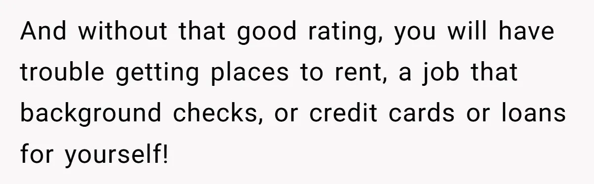 Teen Son Refuses To Help Struggling Parents After Years Of Feeling Pushed Aside By Sick Sister And without that good rating, you will have trouble getting places to rent, a job that background checks, or credit cards or loans for yourself!