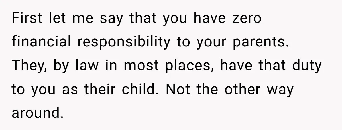 Teen Son Refuses To Help Struggling Parents After Years Of Feeling Pushed Aside By Sick Sister First let me say that you have zero financial responsibility to your parents. They, by law in most places, have that duty to you as their child. Not the other...
