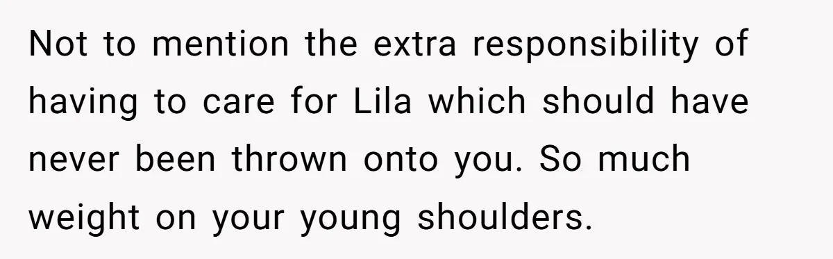 Teen Son Refuses To Help Struggling Parents After Years Of Feeling Pushed Aside By Sick Sister Not to mention the extra responsibility of having to care for Lila which should have never been thrown onto you. So much weight on your young shoulders.