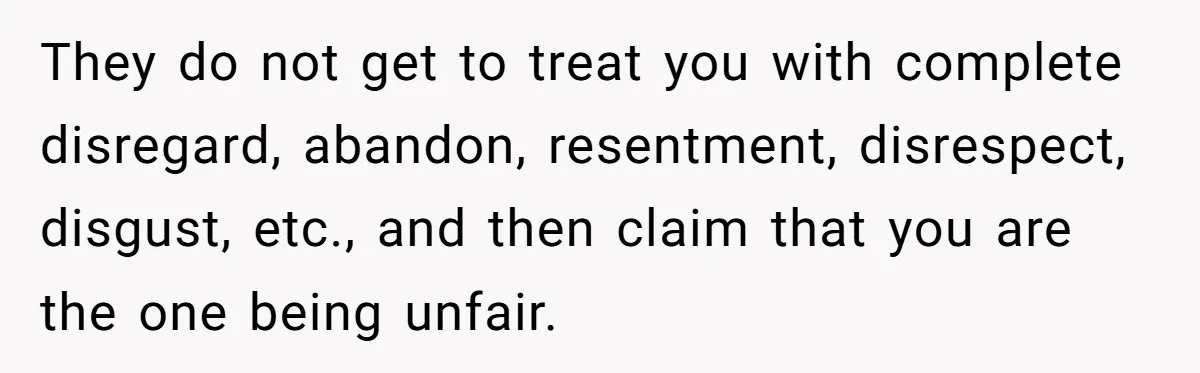 Teen Son Refuses To Help Struggling Parents After Years Of Feeling Pushed Aside By Sick Sister They do not get to treat you with complete disregard, abandon, resentment, disrespect, disgust, etc., and then claim that you are the one being unfair.