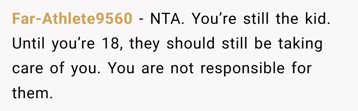 Teen Son Refuses To Help Struggling Parents After Years Of Feeling Pushed Aside By Sick Sister Far-Athlete9560 − NTA. You’re still the kid. Until you’re 18, they should still be taking care of you. You are not responsible for them.