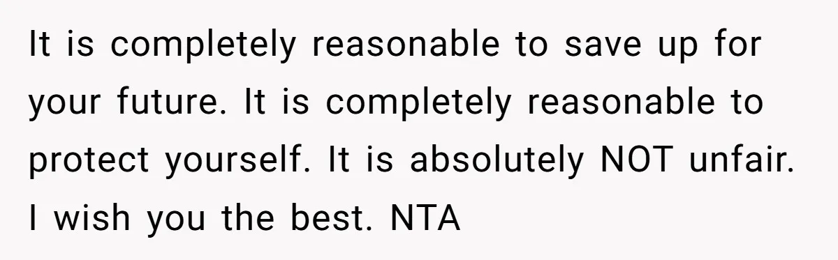 Teen Son Refuses To Help Struggling Parents After Years Of Feeling Pushed Aside By Sick Sister It is completely reasonable to save up for your future. It is completely reasonable to protect yourself. It is absolutely NOT unfair. I wish you the best. NTA