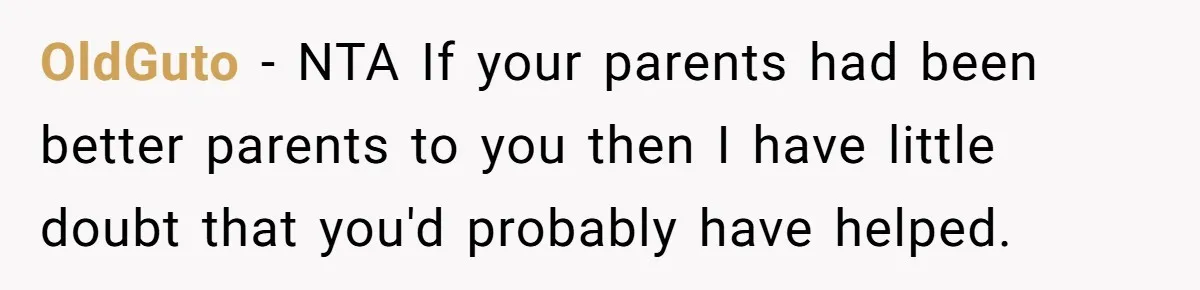 Teen Son Refuses To Help Struggling Parents After Years Of Feeling Pushed Aside By Sick Sister OldGuto − NTA If your parents had been better parents to you then I have little doubt that you'd probably have helped.