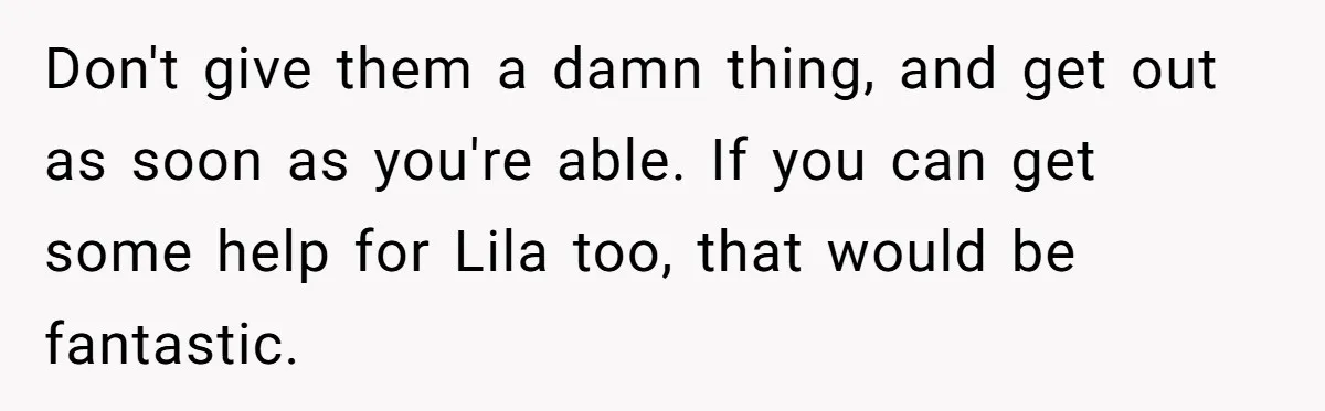 Teen Son Refuses To Help Struggling Parents After Years Of Feeling Pushed Aside By Sick Sister Don't give them a damn thing, and get out as soon as you're able. If you can get some help for Lila too, that would be fantastic.