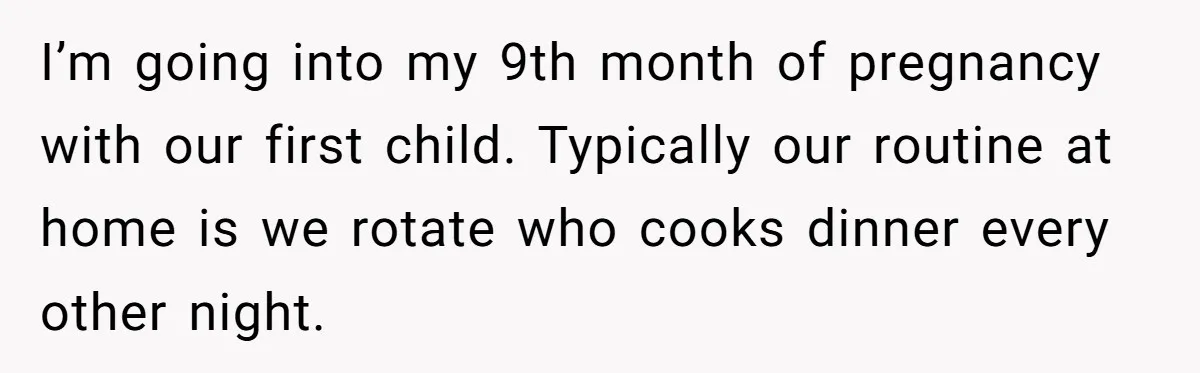 Nine Months Pregnant and Still Doing It All, She Finally Said She’s Done Cooking, and It Sparked a Bigger Question I’m going into my 9th month of pregnancy with our first child. Typically our routine at home is we rotate who cooks dinner every other night.