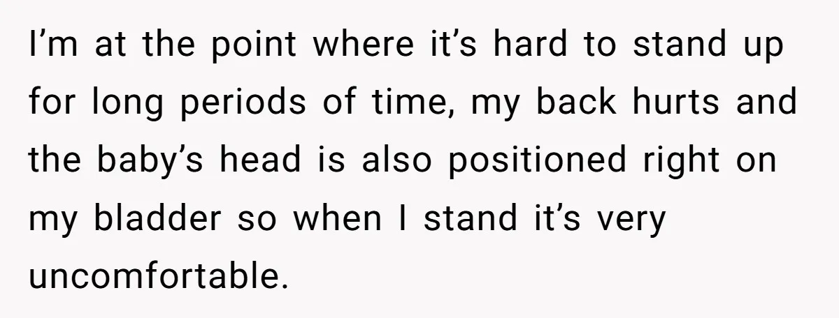 Nine Months Pregnant and Still Doing It All, She Finally Said She’s Done Cooking, and It Sparked a Bigger Question I’m at the point where it’s hard to stand up for long periods of time, my back hurts and the baby’s head is also positioned right on my bladder so...