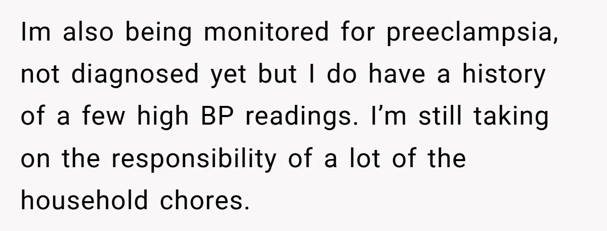 Nine Months Pregnant and Still Doing It All, She Finally Said She’s Done Cooking, and It Sparked a Bigger Question Im also being monitored for preeclampsia, not diagnosed yet but I do have a history of a few high BP readings. I’m still taking on the responsibility of a lot...
