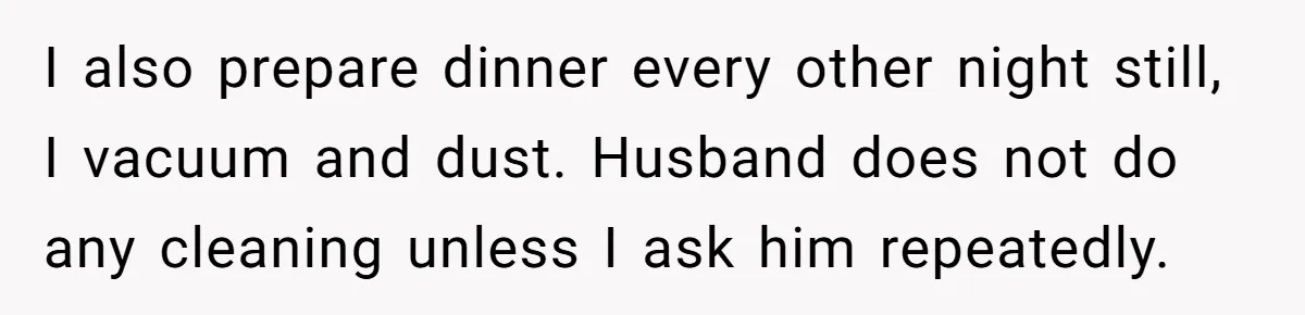 Nine Months Pregnant and Still Doing It All, She Finally Said She’s Done Cooking, and It Sparked a Bigger Question I also prepare dinner every other night still, I vacuum and dust. Husband does not do any cleaning unless I ask him repeatedly.