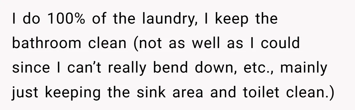 Nine Months Pregnant and Still Doing It All, She Finally Said She’s Done Cooking, and It Sparked a Bigger Question I do 100% of the laundry, I keep the bathroom clean (not as well as I could since I can’t really bend down, etc., mainly just keeping the sink area...
