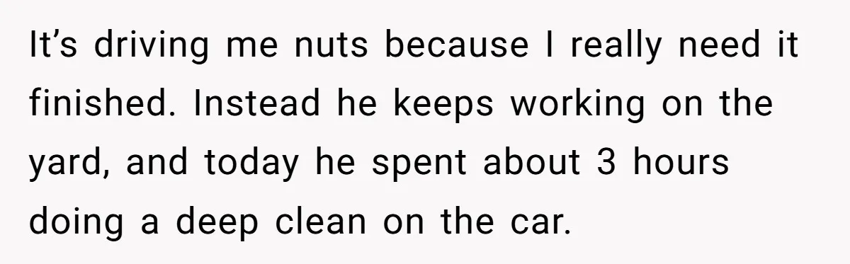 Nine Months Pregnant and Still Doing It All, She Finally Said She’s Done Cooking, and It Sparked a Bigger Question It’s driving me nuts because I really need it finished. Instead he keeps working on the yard, and today he spent about 3 hours doing a deep clean on the...