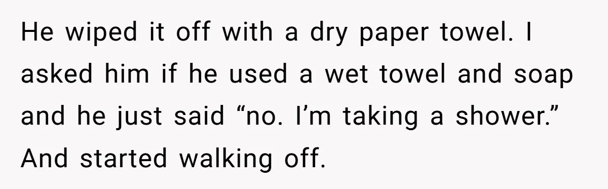 Nine Months Pregnant and Still Doing It All, She Finally Said She’s Done Cooking, and It Sparked a Bigger Question He wiped it off with a dry paper towel. I asked him if he used a wet towel and soap and he just said “no. I’m taking a shower.” And...