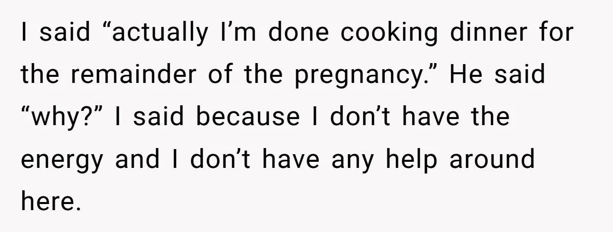 Nine Months Pregnant and Still Doing It All, She Finally Said She’s Done Cooking, and It Sparked a Bigger Question I said “actually I’m done cooking dinner for the remainder of the pregnancy.” He said “why?” I said because I don’t have the energy and I don’t have any help...