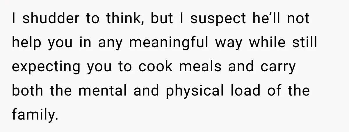 Nine Months Pregnant and Still Doing It All, She Finally Said She’s Done Cooking, and It Sparked a Bigger Question I shudder to think, but I suspect he’ll not help you in any meaningful way while still expecting you to cook meals and carry both the mental and physical load...