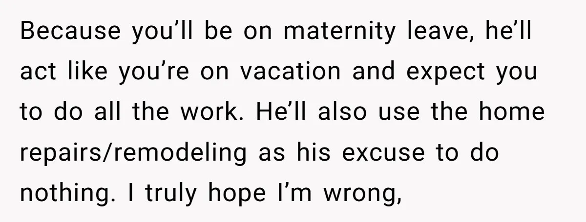 Nine Months Pregnant and Still Doing It All, She Finally Said She’s Done Cooking, and It Sparked a Bigger Question Because you’ll be on maternity leave, he’ll act like you’re on vacation and expect you to do all the work. He’ll also use the home repairs/remodeling as his excuse to...