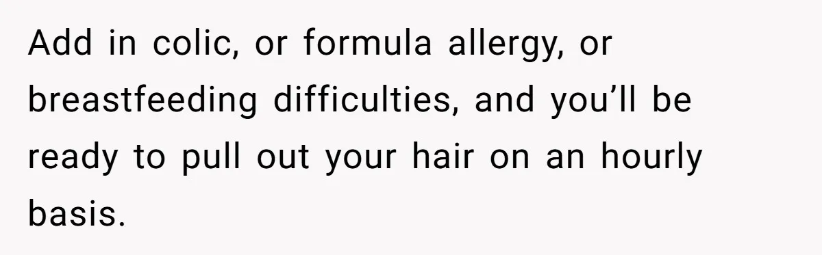 Nine Months Pregnant and Still Doing It All, She Finally Said She’s Done Cooking, and It Sparked a Bigger Question Add in colic, or formula allergy, or breastfeeding difficulties, and you’ll be ready to pull out your hair on an hourly basis.