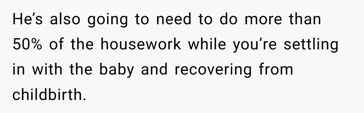 Nine Months Pregnant and Still Doing It All, She Finally Said She’s Done Cooking, and It Sparked a Bigger Question He’s also going to need to do more than 50% of the housework while you’re settling in with the baby and recovering from childbirth.