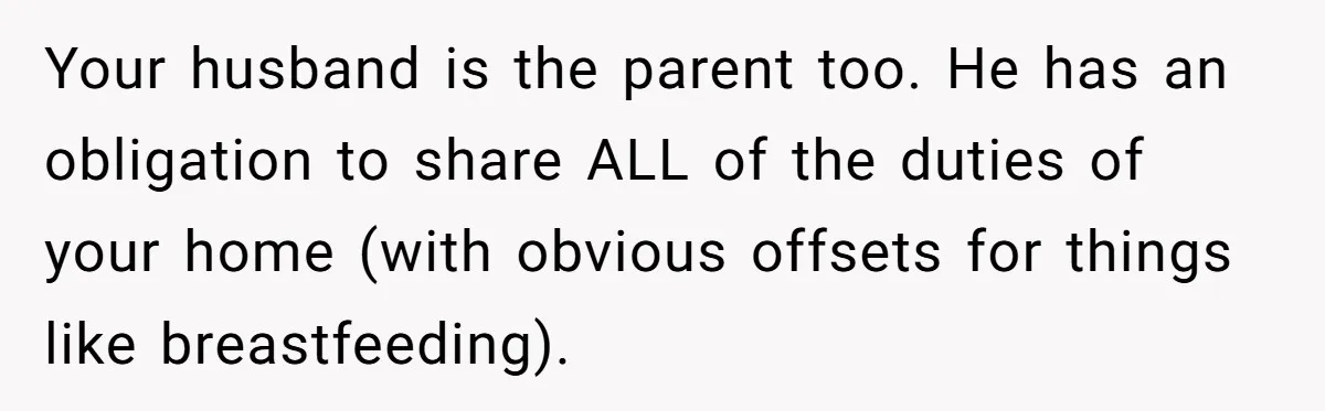 Nine Months Pregnant and Still Doing It All, She Finally Said She’s Done Cooking, and It Sparked a Bigger Question Your husband is the parent too. He has an obligation to share ALL of the duties of your home (with obvious offsets for things like breastfeeding).