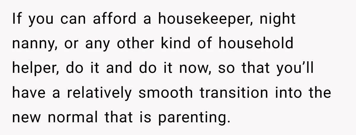 Nine Months Pregnant and Still Doing It All, She Finally Said She’s Done Cooking, and It Sparked a Bigger Question If you can afford a housekeeper, night nanny, or any other kind of household helper, do it and do it now, so that you’ll have a relatively smooth transition into...