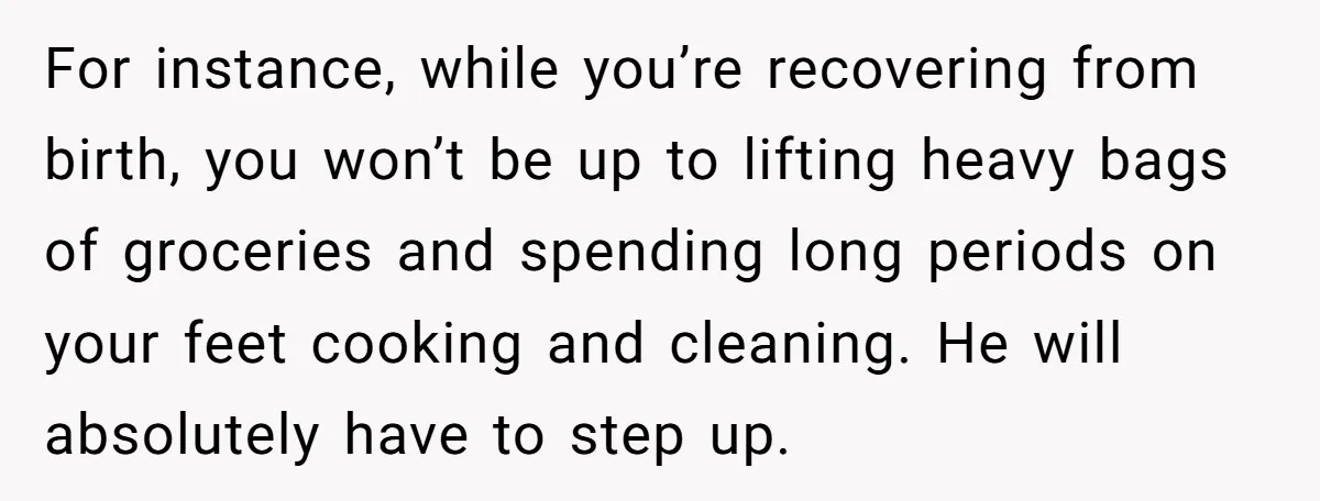 Nine Months Pregnant and Still Doing It All, She Finally Said She’s Done Cooking, and It Sparked a Bigger Question For instance, while you’re recovering from birth, you won’t be up to lifting heavy bags of groceries and spending long periods on your feet cooking and cleaning. He will absolutely...