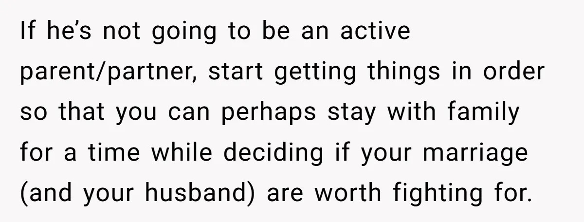 Nine Months Pregnant and Still Doing It All, She Finally Said She’s Done Cooking, and It Sparked a Bigger Question If he’s not going to be an active parent/partner, start getting things in order so that you can perhaps stay with family for a time while deciding if your marriage...