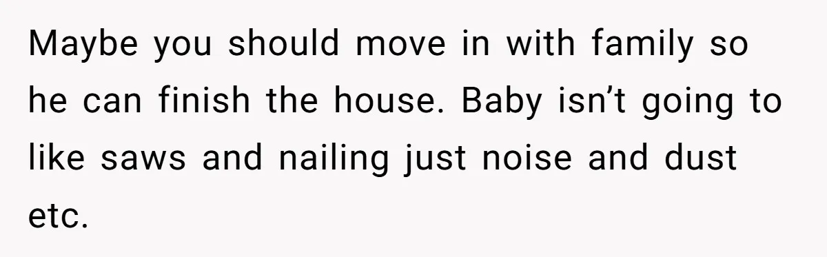 Nine Months Pregnant and Still Doing It All, She Finally Said She’s Done Cooking, and It Sparked a Bigger Question Maybe you should move in with family so he can finish the house. Baby isn’t going to like saws and nailing just noise and dust etc.