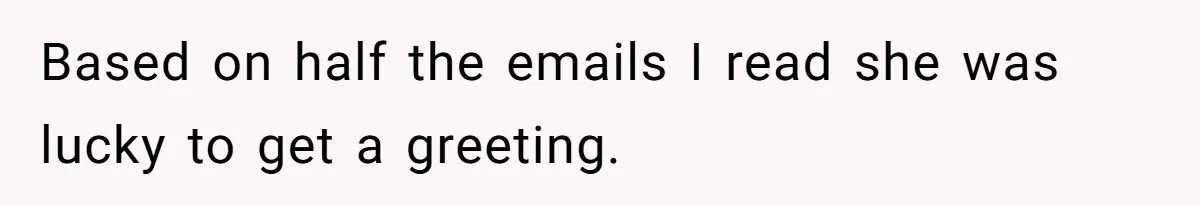 Based on half the emails I read she was lucky to get a greeting.