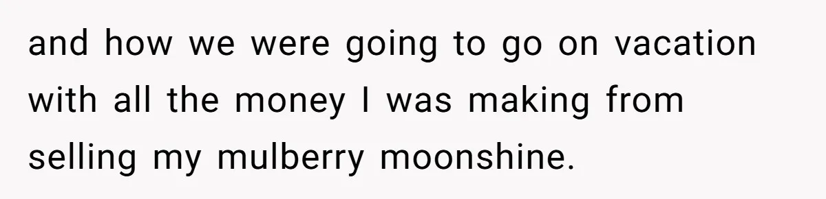 and how we were going to go on vacation with all the money I was making from selling my mulberry moonshine.