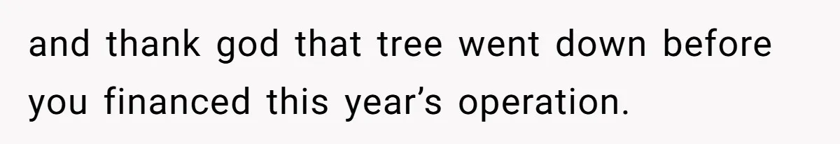 and thank god that tree went down before you financed this year’s operation.