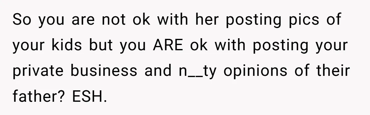 Divorced Mom Begs Her Ex To Stop His Girlfriend From Posting Their Kids Online So you are not ok with her posting pics of your kids but you ARE ok with posting your private business and n__ty opinions of their father? ESH.