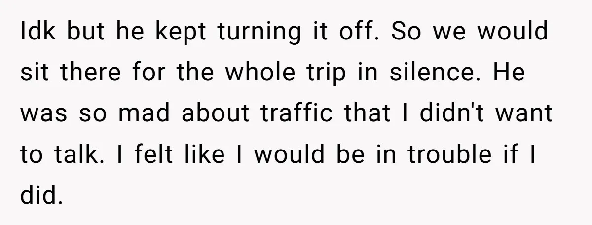 Every Trip Turned Into a Fight, Now She Can’t Even Say Yes to a Simple Outing Without Panicking Idk but he kept turning it off. So we would sit there for the whole trip in silence. He was so mad about traffic that I didn't want to talk....