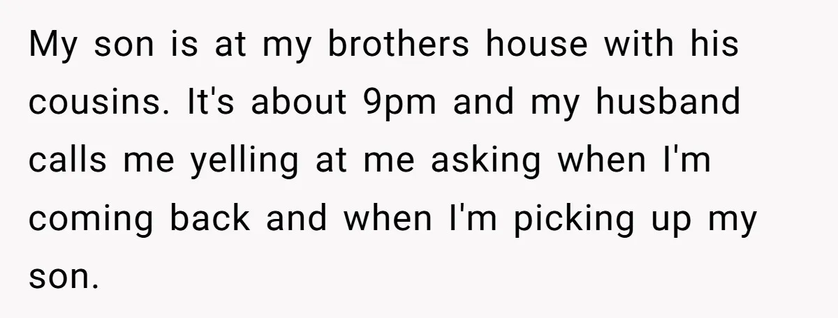 Every Trip Turned Into a Fight, Now She Can’t Even Say Yes to a Simple Outing Without Panicking My son is at my brothers house with his cousins. It's about 9pm and my husband calls me yelling at me asking when I'm coming back and when I'm picking...