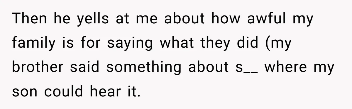 Every Trip Turned Into a Fight, Now She Can’t Even Say Yes to a Simple Outing Without Panicking Then he yells at me about how awful my family is for saying what they did (my brother said something about s__ where my son could hear it.