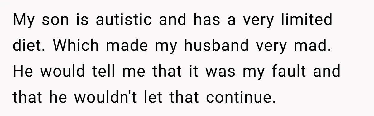 Every Trip Turned Into a Fight, Now She Can’t Even Say Yes to a Simple Outing Without Panicking My son is autistic and has a very limited diet. Which made my husband very mad. He would tell me that it was my fault and that he wouldn't let...