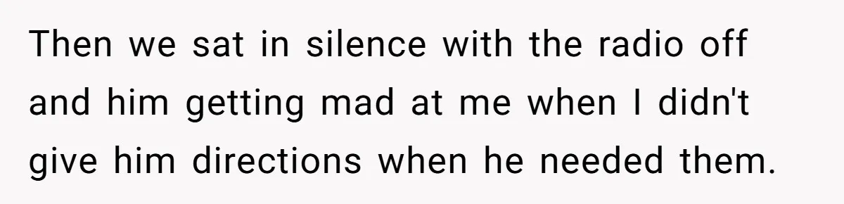 Every Trip Turned Into a Fight, Now She Can’t Even Say Yes to a Simple Outing Without Panicking Then we sat in silence with the radio off and him getting mad at me when I didn't give him directions when he needed them.
