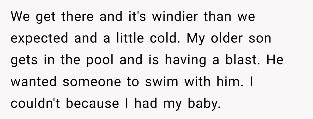 Every Trip Turned Into a Fight, Now She Can’t Even Say Yes to a Simple Outing Without Panicking We get there and it's windier than we expected and a little cold. My older son gets in the pool and is having a blast. He wanted someone to swim...