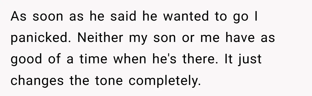 Every Trip Turned Into a Fight, Now She Can’t Even Say Yes to a Simple Outing Without Panicking As soon as he said he wanted to go I panicked. Neither my son or me have as good of a time when he's there. It just changes the tone...