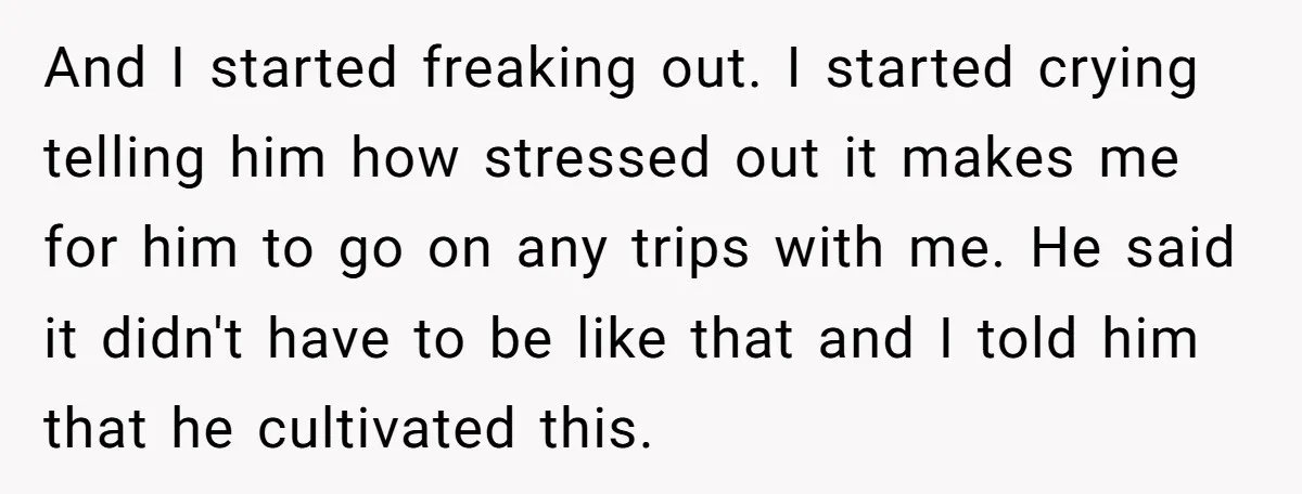 Every Trip Turned Into a Fight, Now She Can’t Even Say Yes to a Simple Outing Without Panicking And I started freaking out. I started crying telling him how stressed out it makes me for him to go on any trips with me. He said it didn't have...