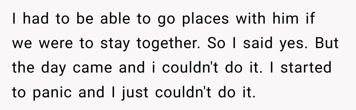 Every Trip Turned Into a Fight, Now She Can’t Even Say Yes to a Simple Outing Without Panicking I had to be able to go places with him if we were to stay together. So I said yes. But the day came and i couldn't do it. I...