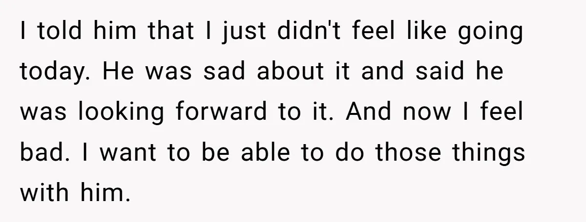 Every Trip Turned Into a Fight, Now She Can’t Even Say Yes to a Simple Outing Without Panicking I told him that I just didn't feel like going today. He was sad about it and said he was looking forward to it. And now I feel bad. I...