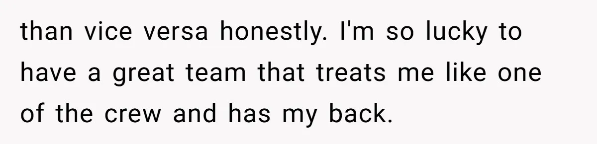 than vice versa honestly. I'm so lucky to have a great team that treats me like one of the crew and has my back.