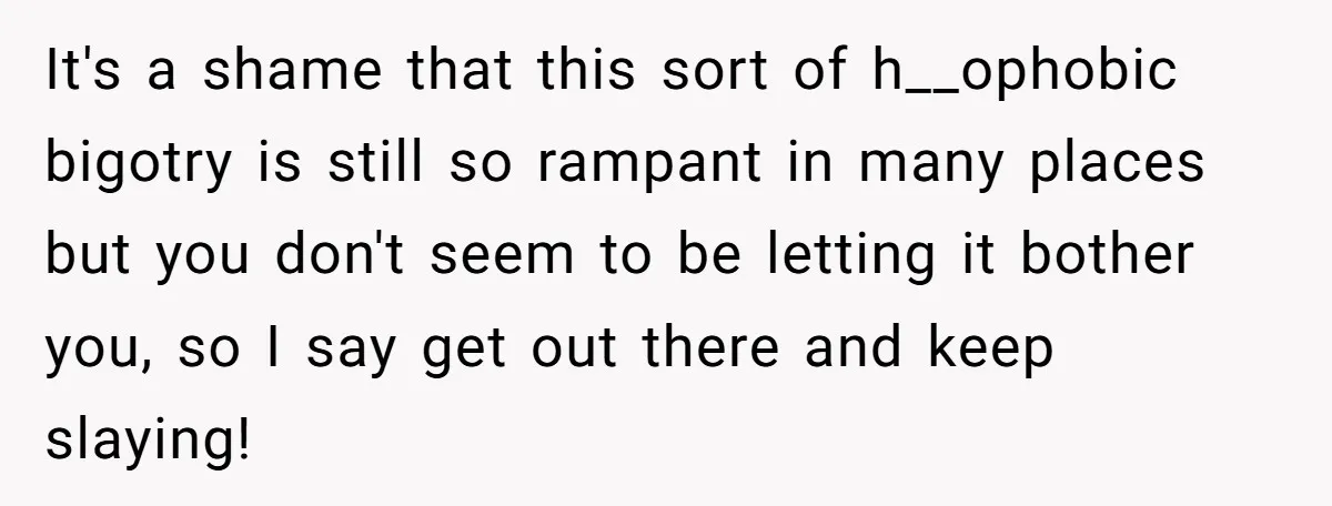 It's a shame that this sort of h__ophobic bigotry is still so rampant in many places but you don't seem to be letting it bother you, so I say get...