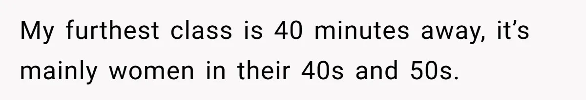 She Casually Mentioned Her Manager Was Married, and Uncovered an Affair She Didn’t Know Existed My furthest class is 40 minutes away, it’s mainly women in their 40s and 50s.